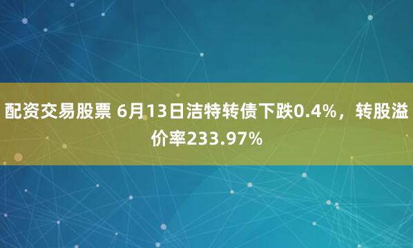 配资交易股票 6月13日洁特转债下跌0.4%，转股溢价率233.97%