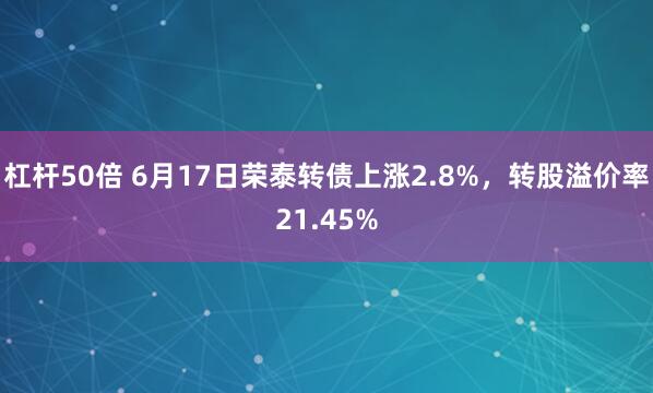杠杆50倍 6月17日荣泰转债上涨2.8%，转股溢价率21.45%