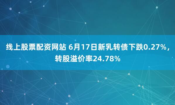 线上股票配资网站 6月17日新乳转债下跌0.27%，转股溢价率24.78%