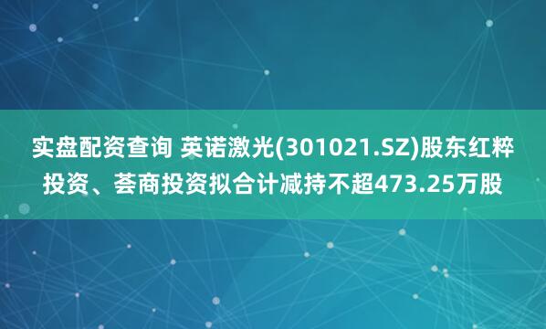 实盘配资查询 英诺激光(301021.SZ)股东红粹投资、荟商投资拟合计减持不超473.25万股