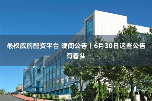 最权威的配资平台 晚间公告丨6月30日这些公告有看头