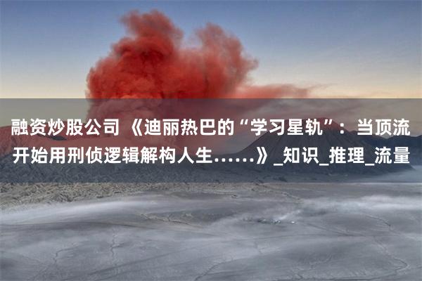 融资炒股公司 《迪丽热巴的“学习星轨”：当顶流开始用刑侦逻辑解构人生……》_知识_推理_流量