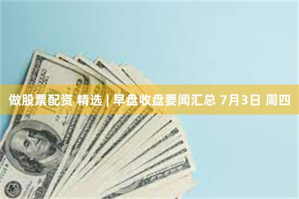做股票配资 精选 | 早盘收盘要闻汇总 7月3日 周四
