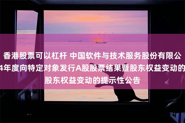 香港股票可以杠杆 中国软件与技术服务股份有限公司关于2024年度向特定对象发行A股股票结果暨股东权益变动的提示性公告