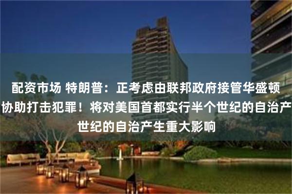配资市场 特朗普：正考虑由联邦政府接管华盛顿特区治理，协助打击犯罪！将对美国首都实行半个世纪的自治产生重大影响