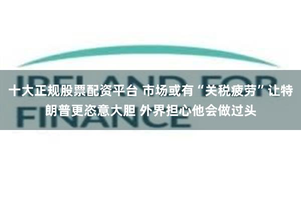 十大正规股票配资平台 市场或有“关税疲劳”让特朗普更恣意大胆 外界担心他会做过头