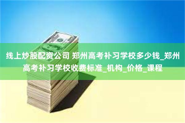 线上炒股配资公司 郑州高考补习学校多少钱_郑州高考补习学校收费标准_机构_价格_课程