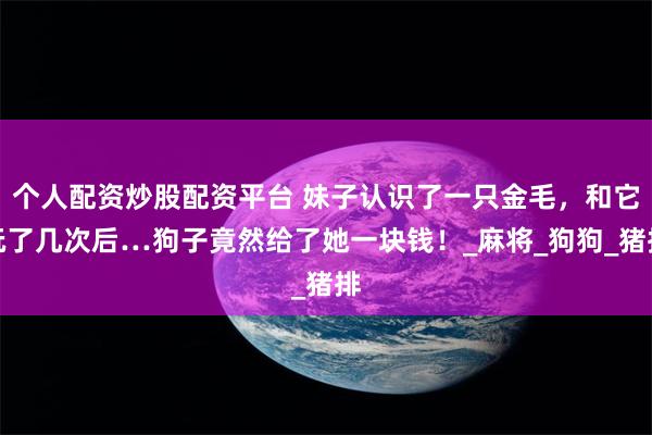 个人配资炒股配资平台 妹子认识了一只金毛，和它玩了几次后…狗子竟然给了她一块钱！_麻将_狗狗_猪排