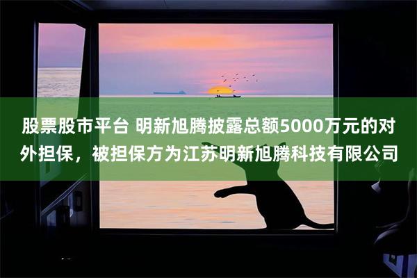 股票股市平台 明新旭腾披露总额5000万元的对外担保，被担保方为江苏明新旭腾科技有限公司