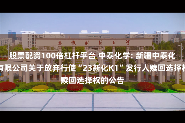 股票配资100倍杠杆平台 中泰化学: 新疆中泰化学股份有限公司关于放弃行使“23新化K1”发行人赎回选择权的公告