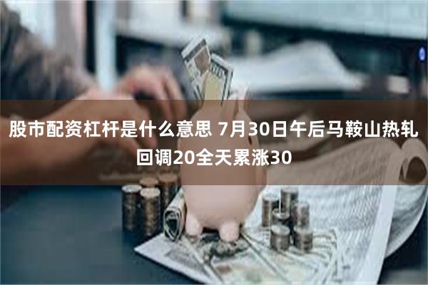 股市配资杠杆是什么意思 7月30日午后马鞍山热轧回调20全天累涨30