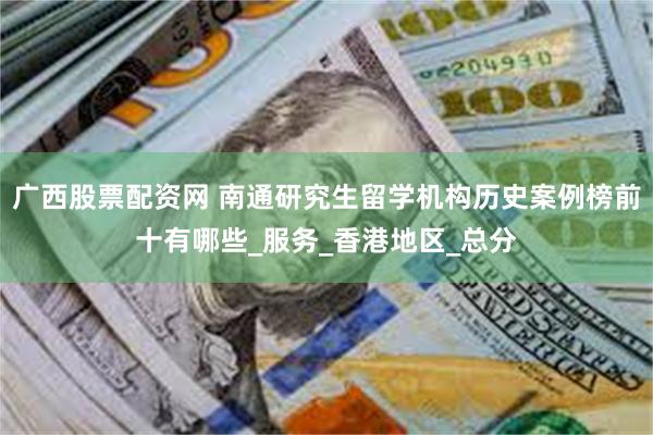 广西股票配资网 南通研究生留学机构历史案例榜前十有哪些_服务_香港地区_总分