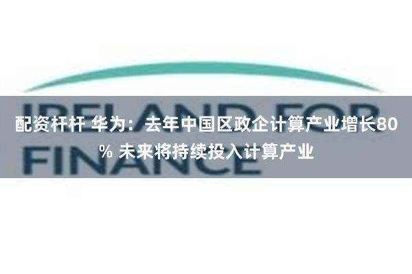 配资杆杆 华为：去年中国区政企计算产业增长80% 未来将持续投入计算产业