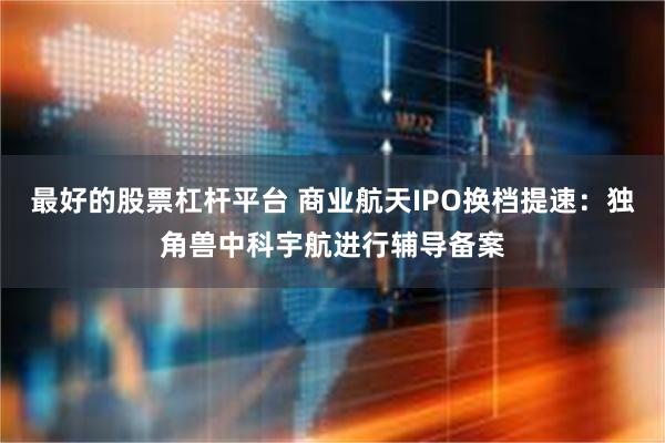 最好的股票杠杆平台 商业航天IPO换档提速：独角兽中科宇航进行辅导备案