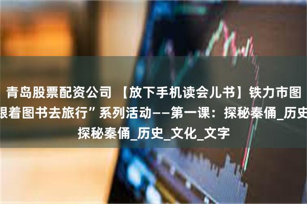 青岛股票配资公司 【放下手机读会儿书】铁力市图书馆开展“跟着图书去旅行”系列活动——第一课：探秘秦俑_历史_文化_文字