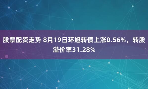股票配资走势 8月19日环旭转债上涨0.56%，转股溢价率31.28%