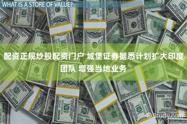 配资正规炒股配资门户 城堡证券据悉计划扩大印度团队 增强当地业务