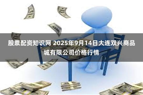 股票配资知识网 2025年9月14日大连双兴商品城有限公司价格行情