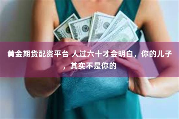 黄金期货配资平台 人过六十才会明白，你的儿子，其实不是你的