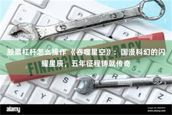 股票杠杆怎么操作 《吞噬星空》:国漫科幻的闪耀星辰,五年征程铸就传奇