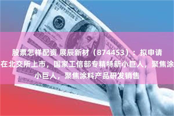 股票怎样配资 展辰新材(874453):拟申请公开发行股票并在北交所上市,国家工信部专精特新小巨人,聚焦涂料产品研发销售
