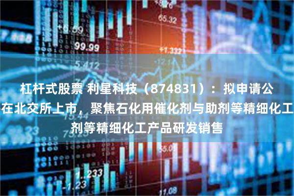 杠杆式股票 利星科技(874831):拟申请公开发行股票并在北交所上市,聚焦石化用催化剂与助剂等精细化工产品研发销售