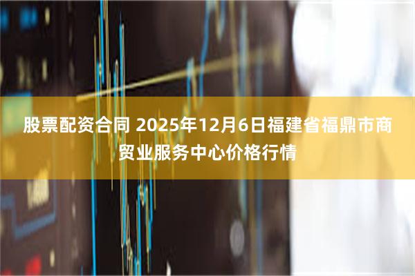 股票配资合同 2025年12月6日福建省福鼎市商贸业服务中心价格行情