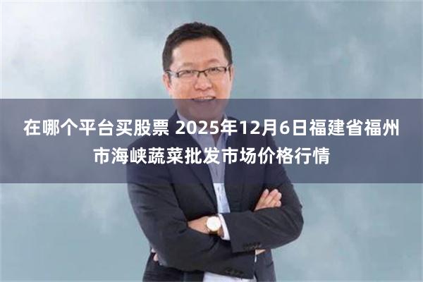 在哪个平台买股票 2025年12月6日福建省福州市海峡蔬菜批发市场价格行情