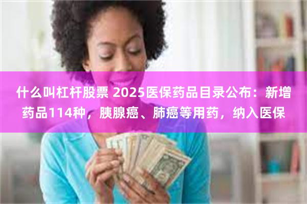 什么叫杠杆股票 2025医保药品目录公布：新增药品114种，胰腺癌、肺癌等用药，纳入医保