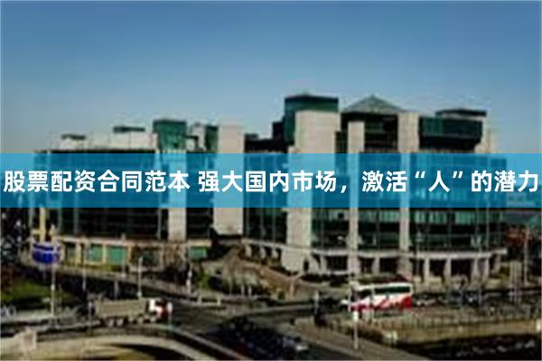 股票配资合同范本 强大国内市场，激活“人”的潜力