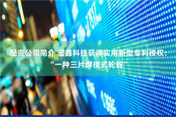 配资公司简介 宏鑫科技获得实用新型专利授权：“一种三片焊接式轮毂”