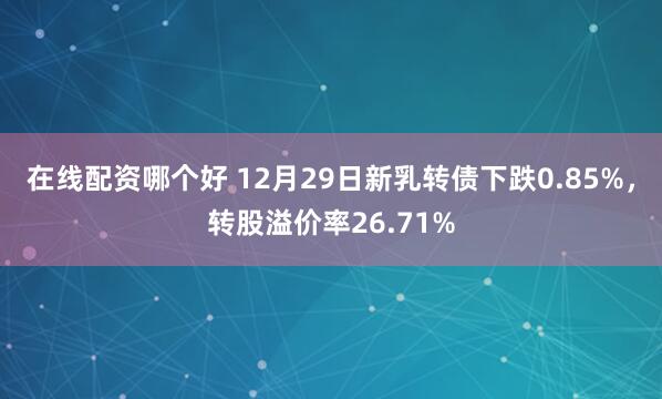 在线配资哪个好 12月29日新乳转债下跌0.85%,转股溢价率26.71%
